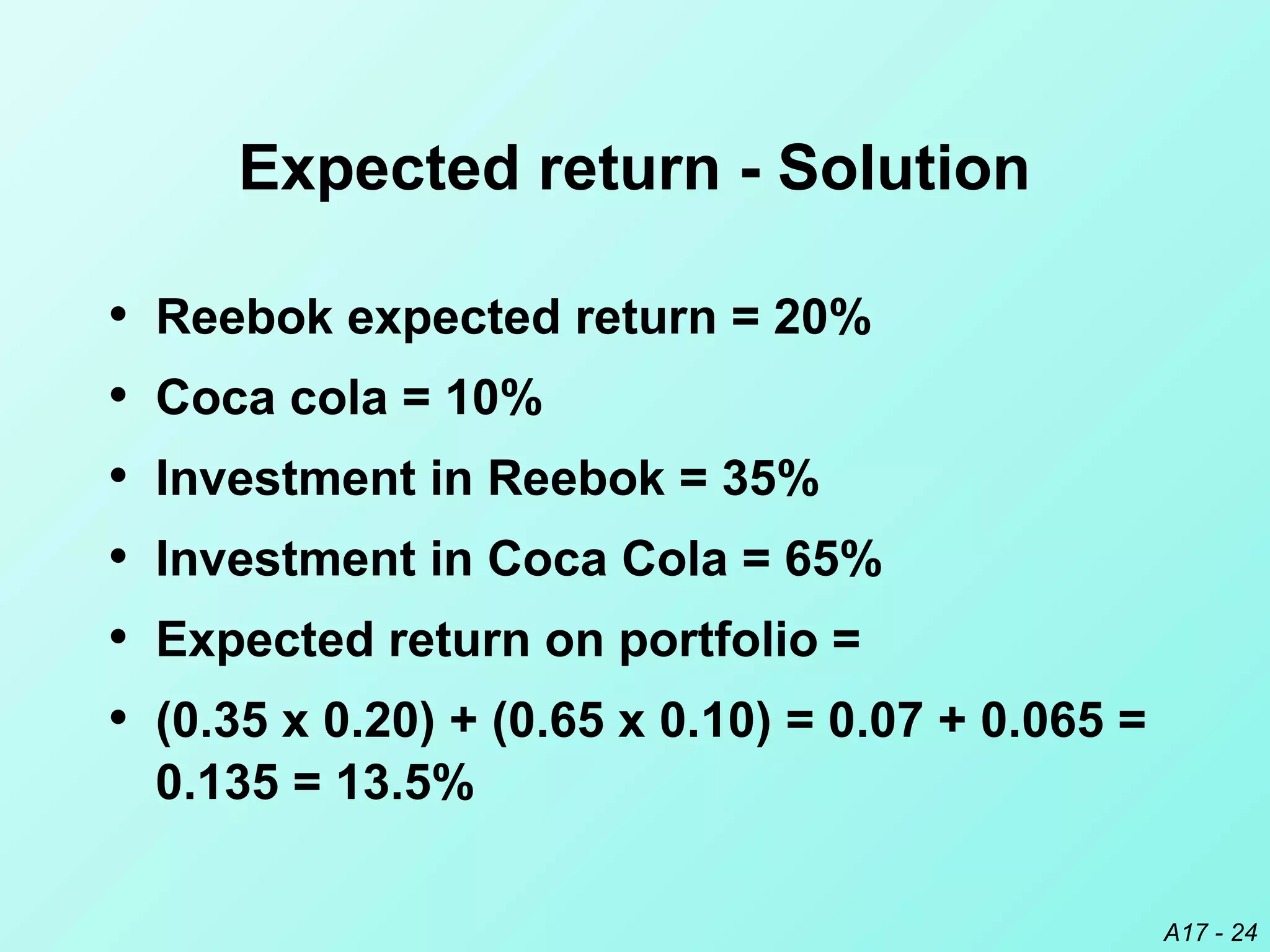 A17 - 24
Expected return - Solution
• Reebok expected return = 20%
• Coca cola = 10%
• Investment in Reebok = 35%
• Investment in Coca Cola = 65%
• Expected return on portfolio =
• (0.35 x 0.20) + (0.65 x 0.10) = 0.07 + 0.065 =
0.135 = 13.5%
 