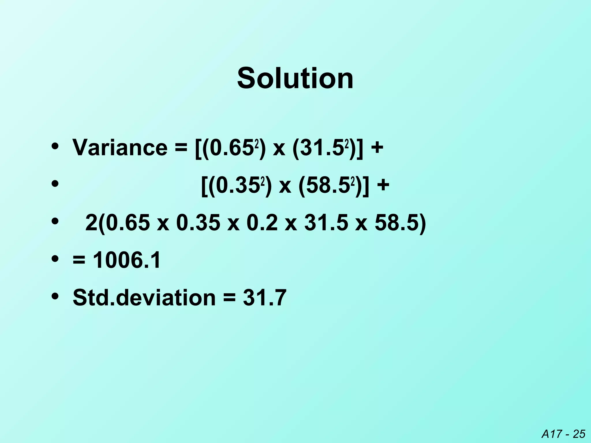 A17 - 25
Solution
• Variance = [(0.652
) x (31.52
)] +
• [(0.352
) x (58.52
)] +
• 2(0.65 x 0.35 x 0.2 x 31.5 x 58.5)
• = 1006.1
• Std.deviation = 31.7
 