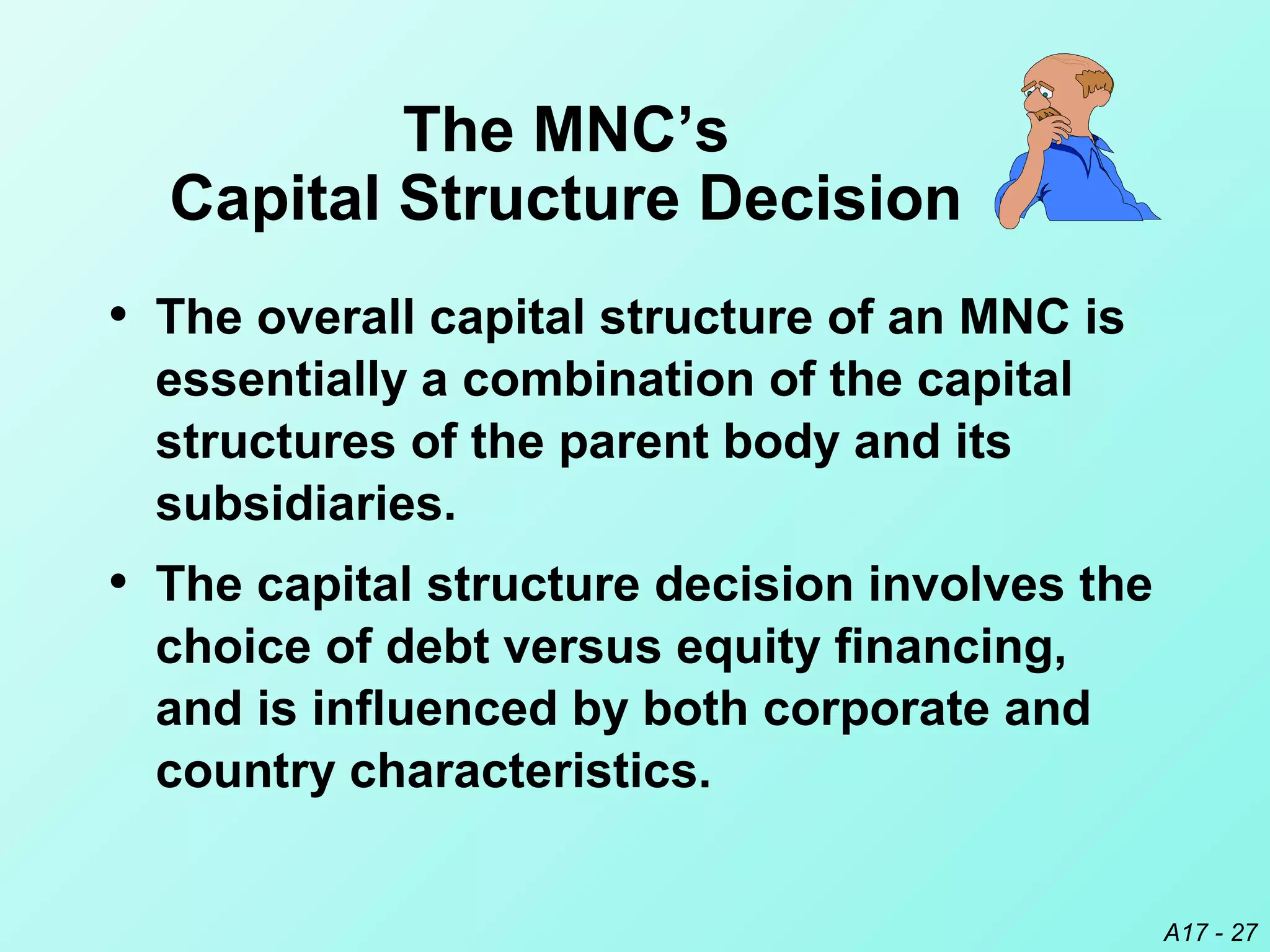 A17 - 27
The MNC’s
Capital Structure Decision
• The overall capital structure of an MNC is
essentially a combination of the capital
structures of the parent body and its
subsidiaries.
• The capital structure decision involves the
choice of debt versus equity financing,
and is influenced by both corporate and
country characteristics.
 