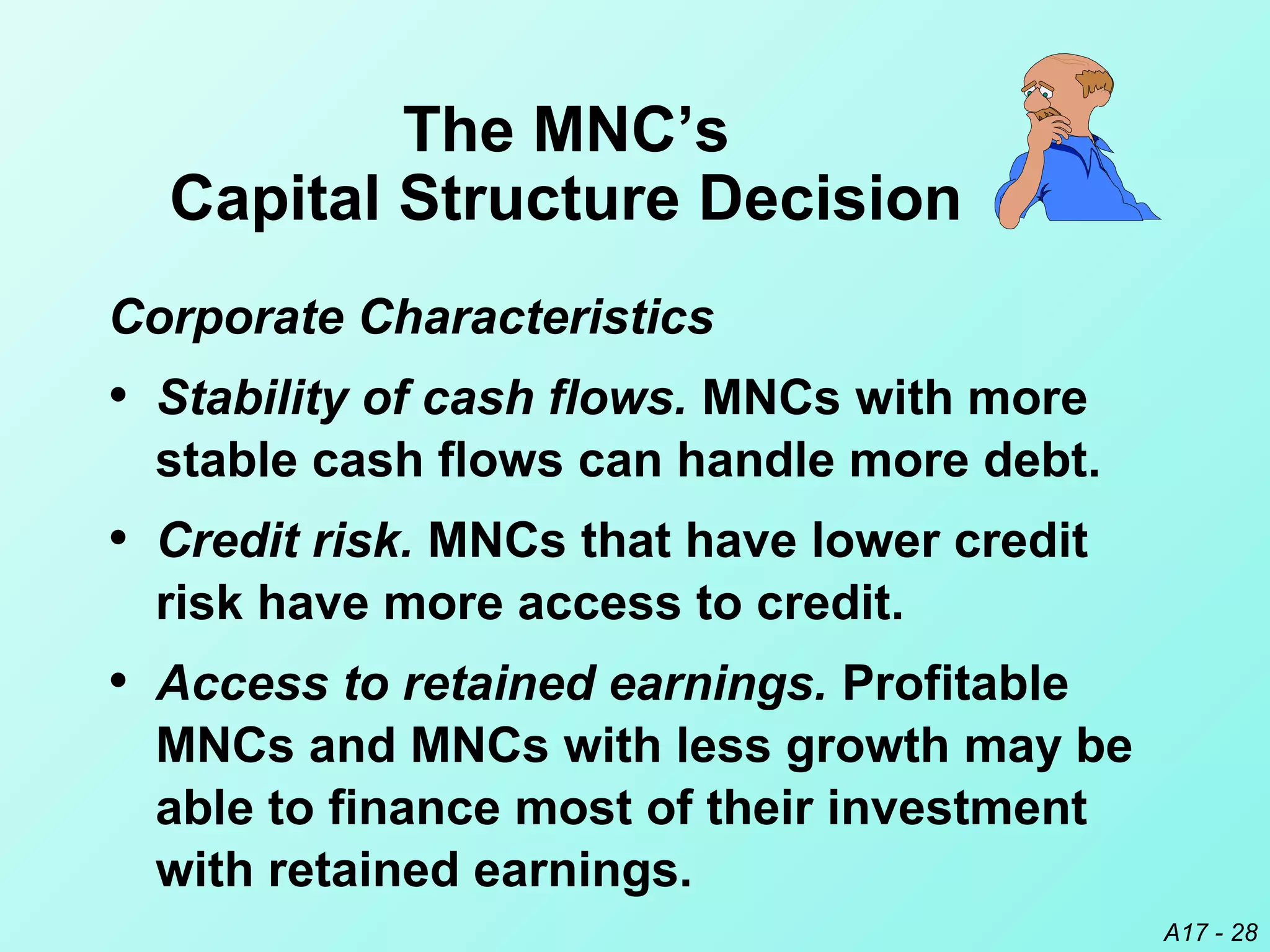 A17 - 28
The MNC’s
Capital Structure Decision
Corporate Characteristics
• Stability of cash flows. MNCs with more
stable cash flows can handle more debt.
• Credit risk. MNCs that have lower credit
risk have more access to credit.
• Access to retained earnings. Profitable
MNCs and MNCs with less growth may be
able to finance most of their investment
with retained earnings.
 