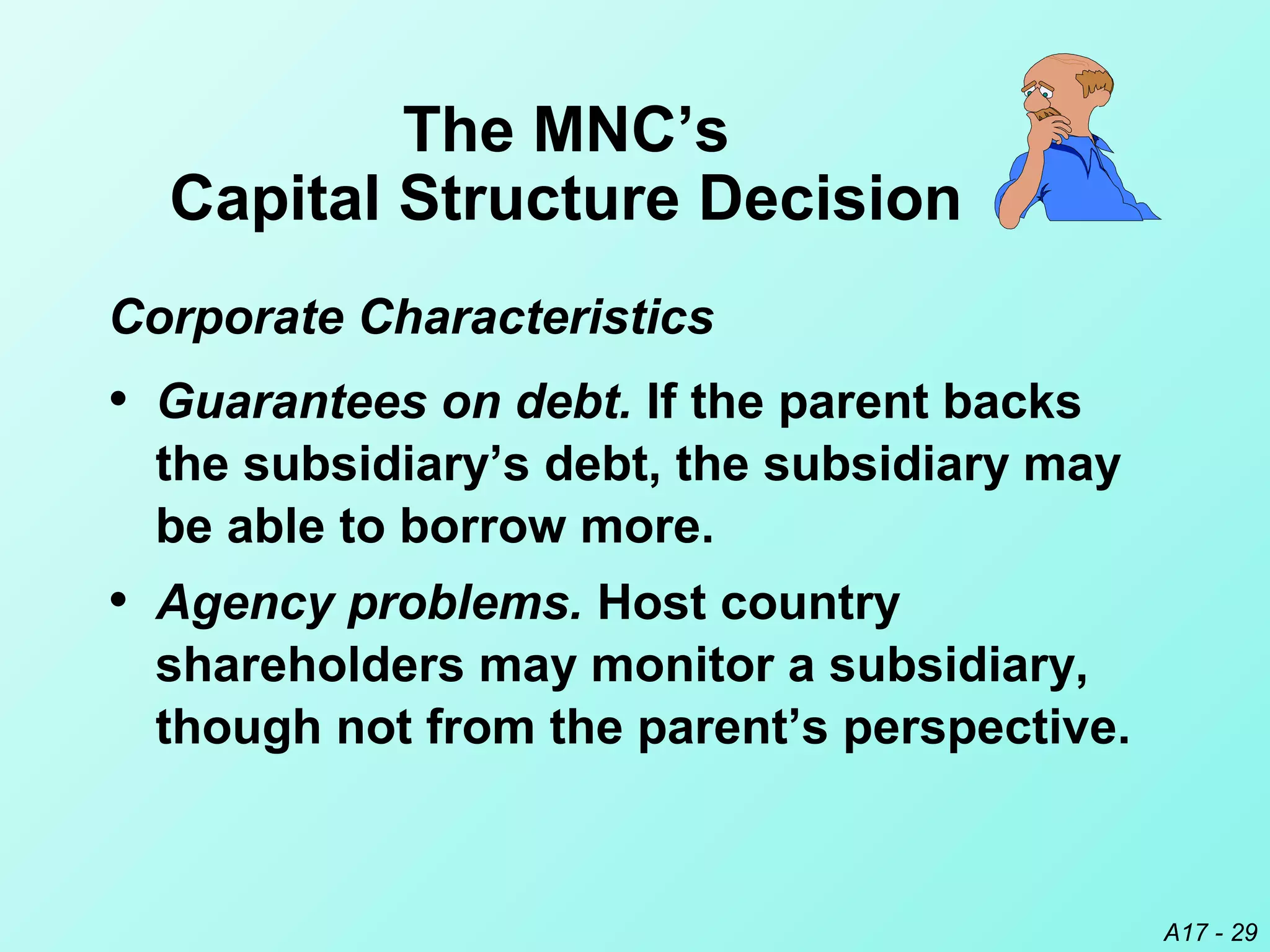 A17 - 29
The MNC’s
Capital Structure Decision
• Agency problems. Host country
shareholders may monitor a subsidiary,
though not from the parent’s perspective.
• Guarantees on debt. If the parent backs
the subsidiary’s debt, the subsidiary may
be able to borrow more.
Corporate Characteristics
 