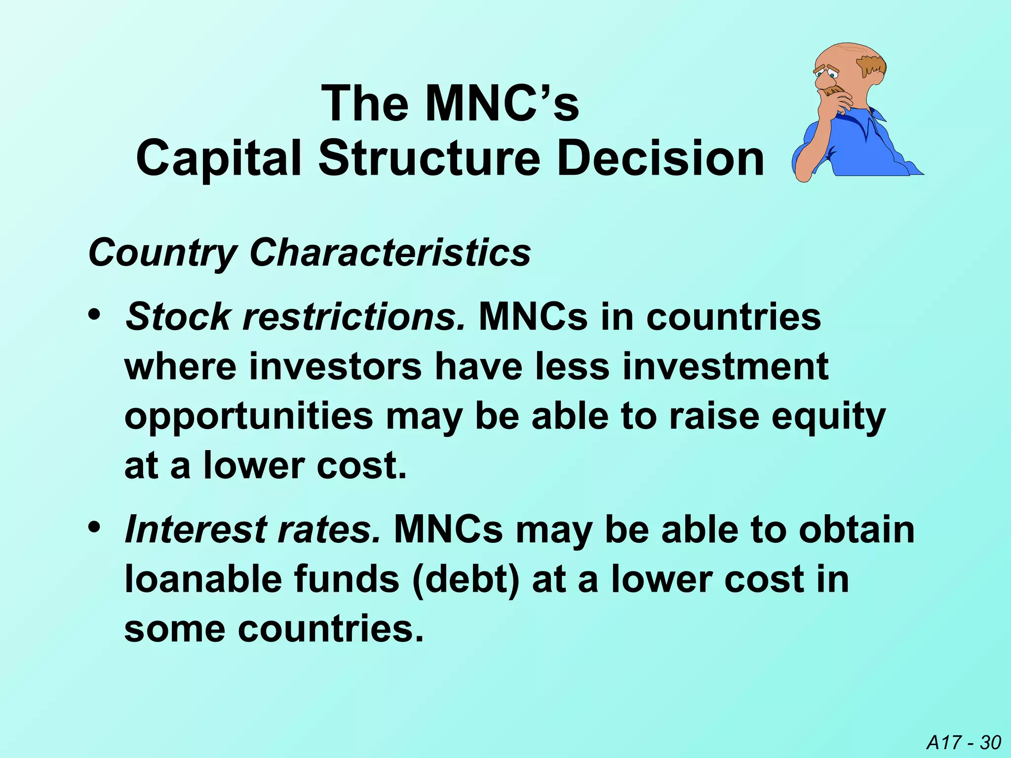 A17 - 30
Country Characteristics
• Stock restrictions. MNCs in countries
where investors have less investment
opportunities may be able to raise equity
at a lower cost.
• Interest rates. MNCs may be able to obtain
loanable funds (debt) at a lower cost in
some countries.
The MNC’s
Capital Structure Decision
 