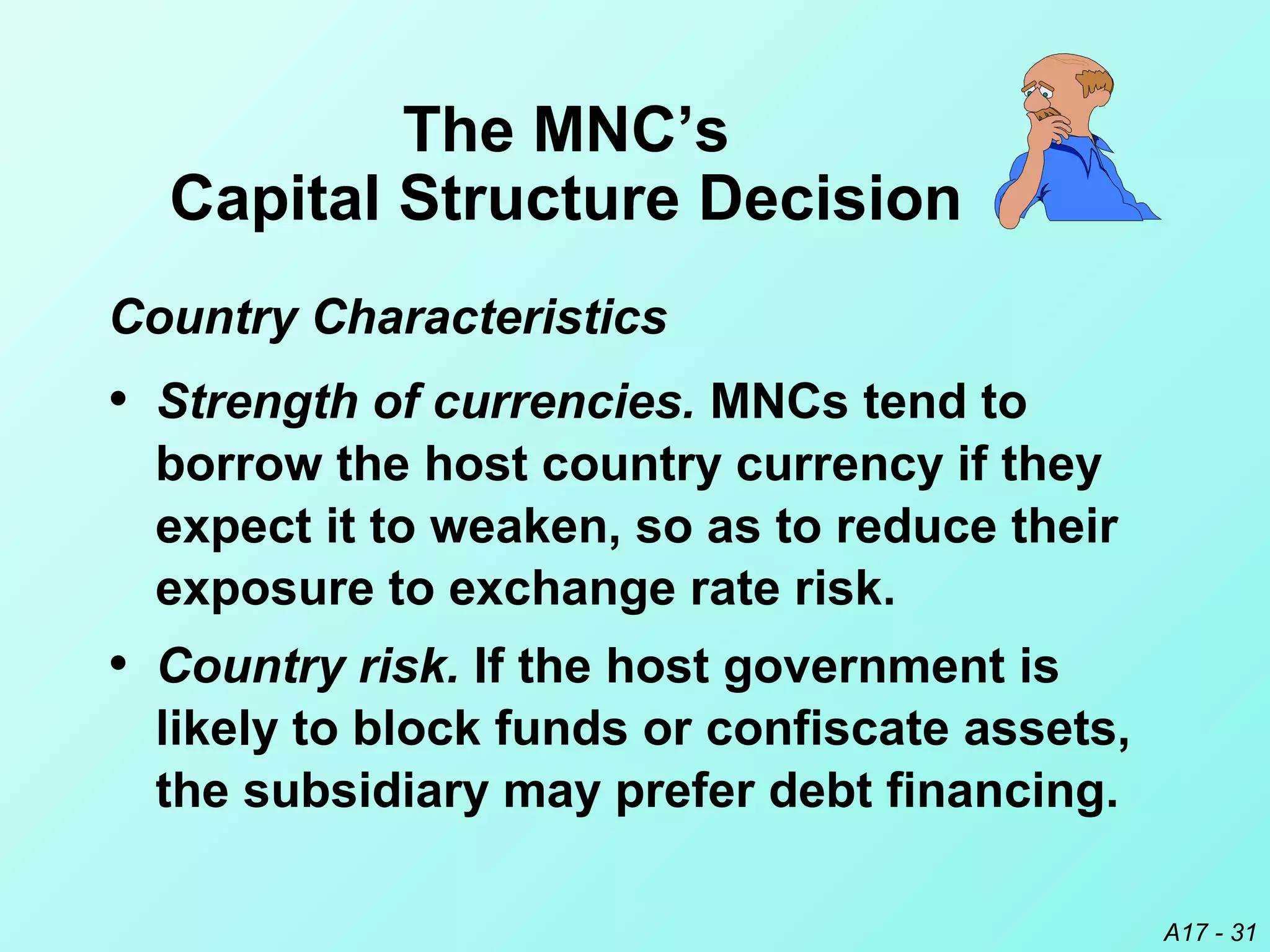 A17 - 31
• Country risk. If the host government is
likely to block funds or confiscate assets,
the subsidiary may prefer debt financing.
The MNC’s
Capital Structure Decision
• Strength of currencies. MNCs tend to
borrow the host country currency if they
expect it to weaken, so as to reduce their
exposure to exchange rate risk.
Country Characteristics
 