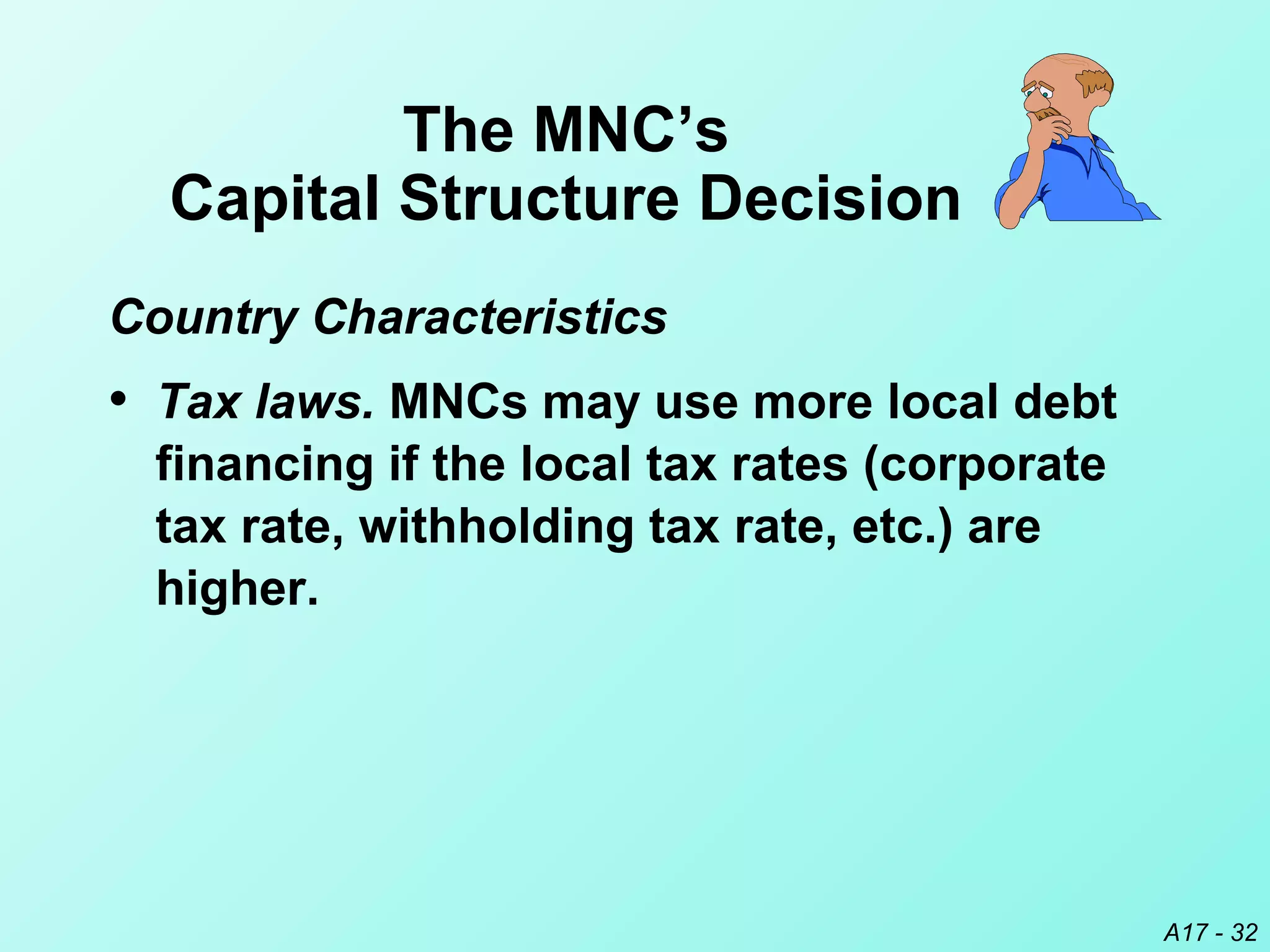 A17 - 32
• Tax laws. MNCs may use more local debt
financing if the local tax rates (corporate
tax rate, withholding tax rate, etc.) are
higher.
The MNC’s
Capital Structure Decision
Country Characteristics
 