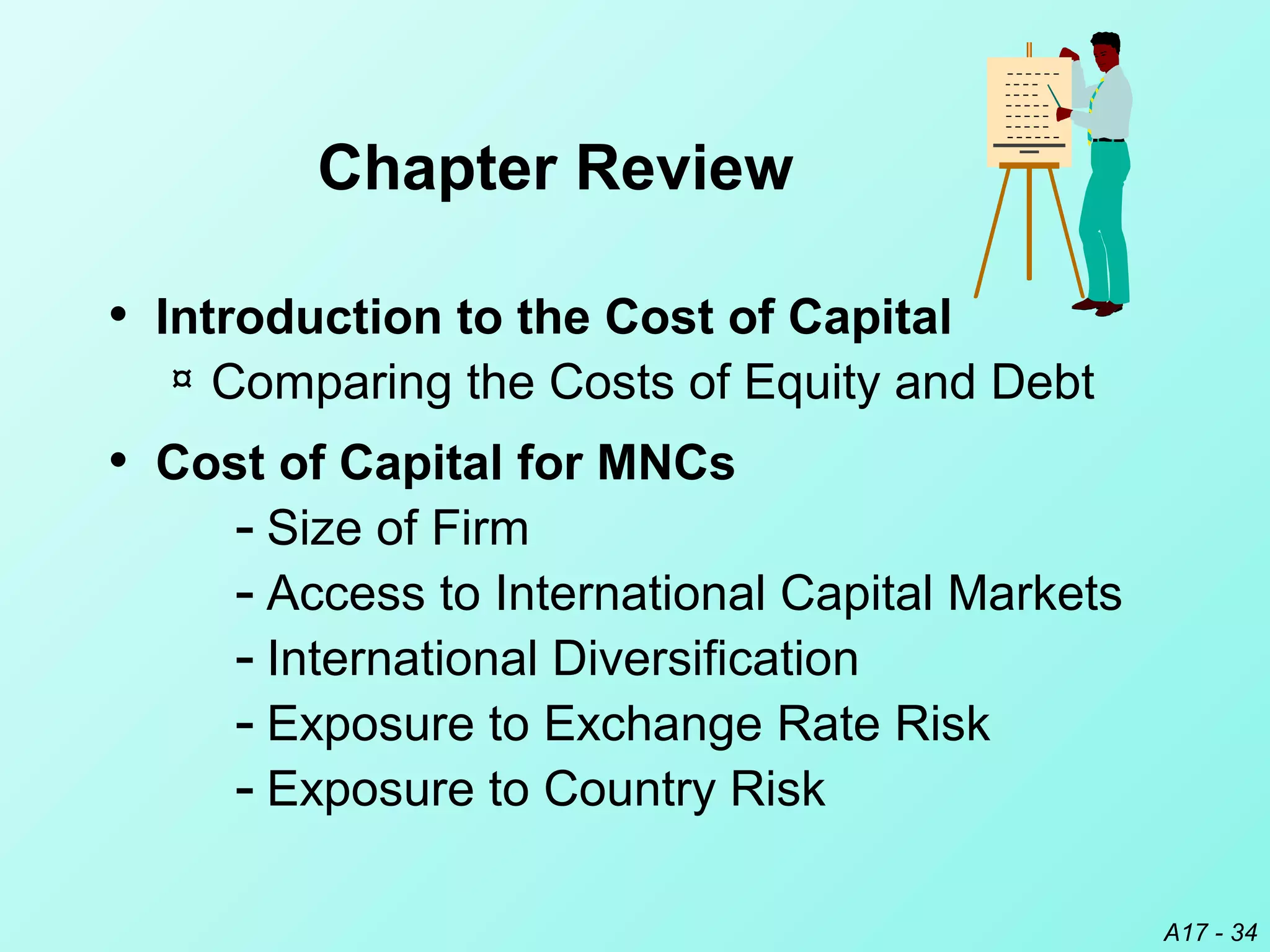 A17 - 34
• Introduction to the Cost of Capital
¤ Comparing the Costs of Equity and Debt
• Cost of Capital for MNCs
­ Size of Firm
­ Access to International Capital Markets
­ International Diversification
­ Exposure to Exchange Rate Risk
­ Exposure to Country Risk
Chapter Review
 