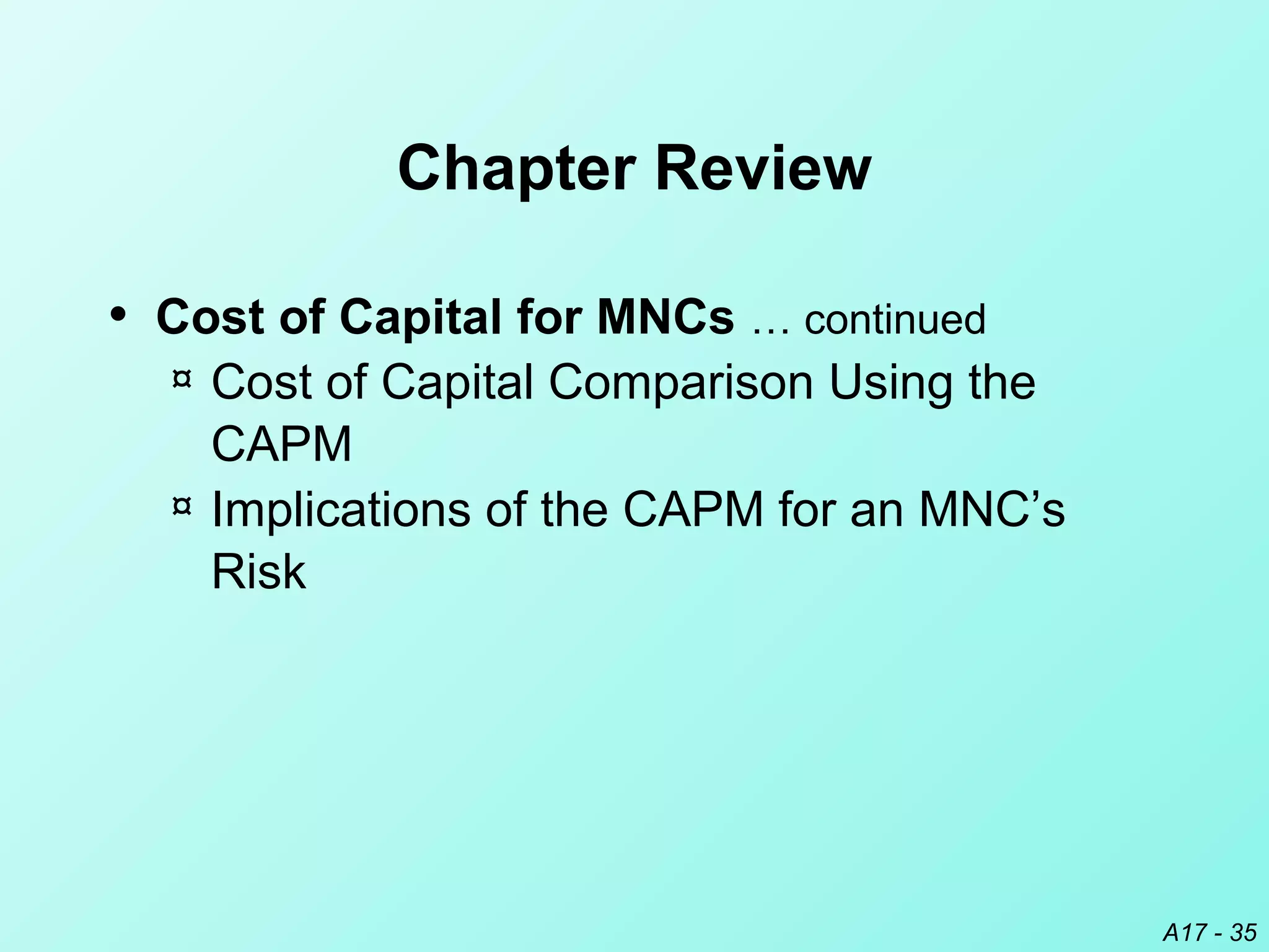 A17 - 35
Chapter Review
• Cost of Capital for MNCs … continued
¤ Cost of Capital Comparison Using the
CAPM
¤ Implications of the CAPM for an MNC’s
Risk
 
