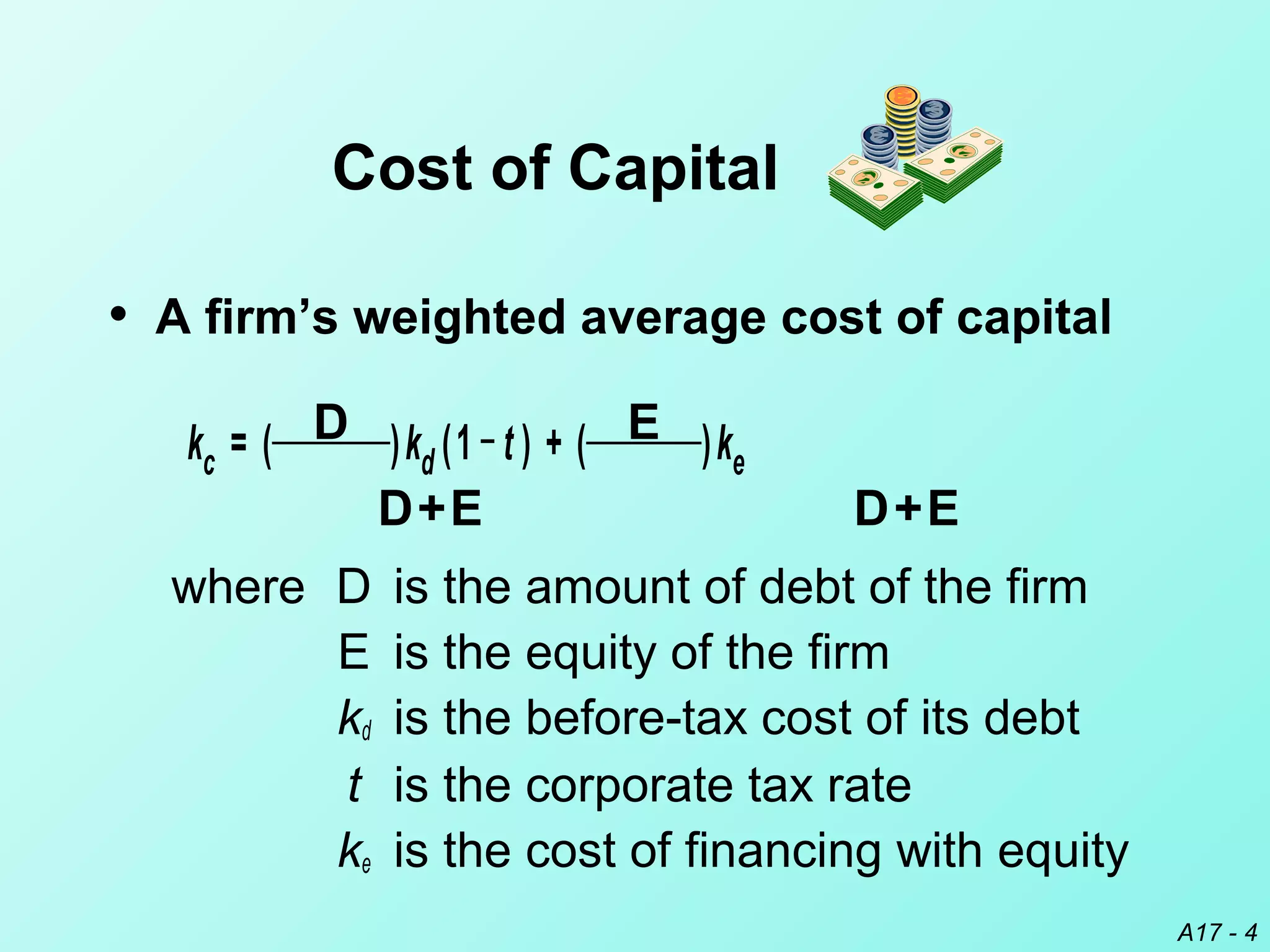 A17 - 4
• A firm’s weighted average cost of capital
kc = ( D )kd (1 _
t ) + ( E )ke
D+E D+E
where D is the amount of debt of the firm
E is the equity of the firm
kd is the before-tax cost of its debt
t is the corporate tax rate
ke is the cost of financing with equity
Cost of Capital
 