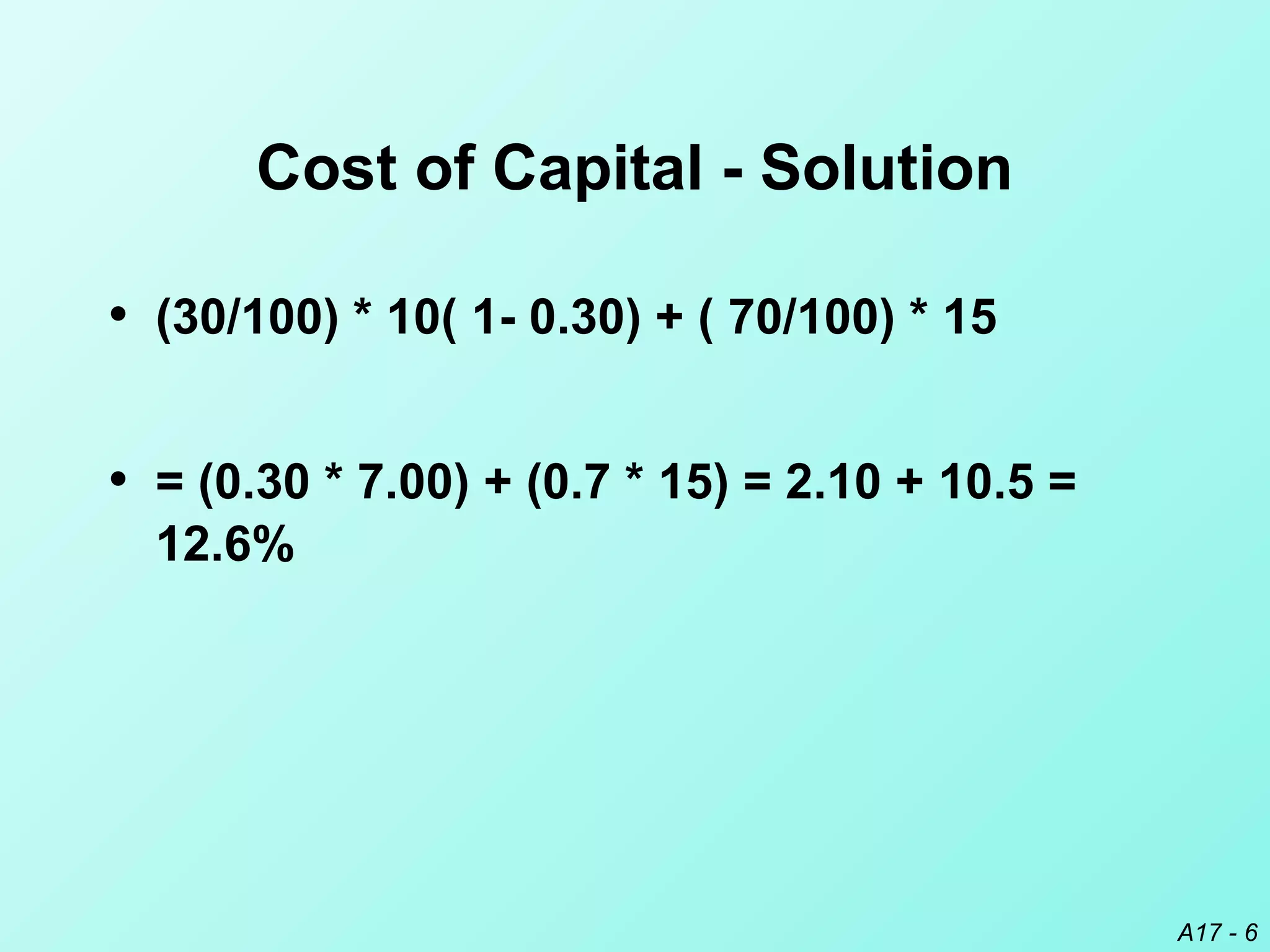 A17 - 6
Cost of Capital - Solution
• (30/100) * 10( 1- 0.30) + ( 70/100) * 15
• = (0.30 * 7.00) + (0.7 * 15) = 2.10 + 10.5 =
12.6%
 
