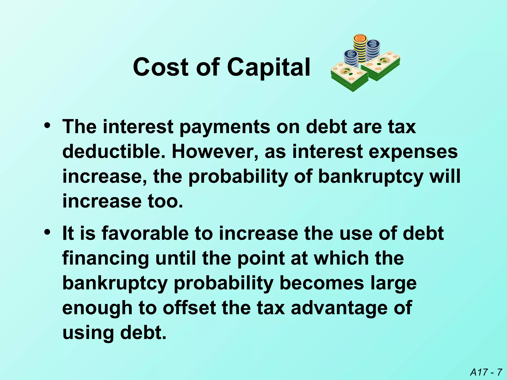 A17 - 7
• The interest payments on debt are tax
deductible. However, as interest expenses
increase, the probability of bankruptcy will
increase too.
• It is favorable to increase the use of debt
financing until the point at which the
bankruptcy probability becomes large
enough to offset the tax advantage of
using debt.
Cost of Capital
 