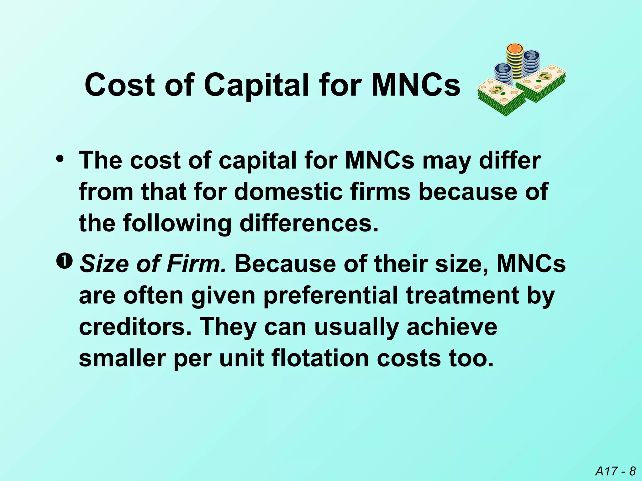 A17 - 8
Cost of Capital for MNCs
• The cost of capital for MNCs may differ
from that for domestic firms because of
the following differences.
 Size of Firm. Because of their size, MNCs
are often given preferential treatment by
creditors. They can usually achieve
smaller per unit flotation costs too.
 