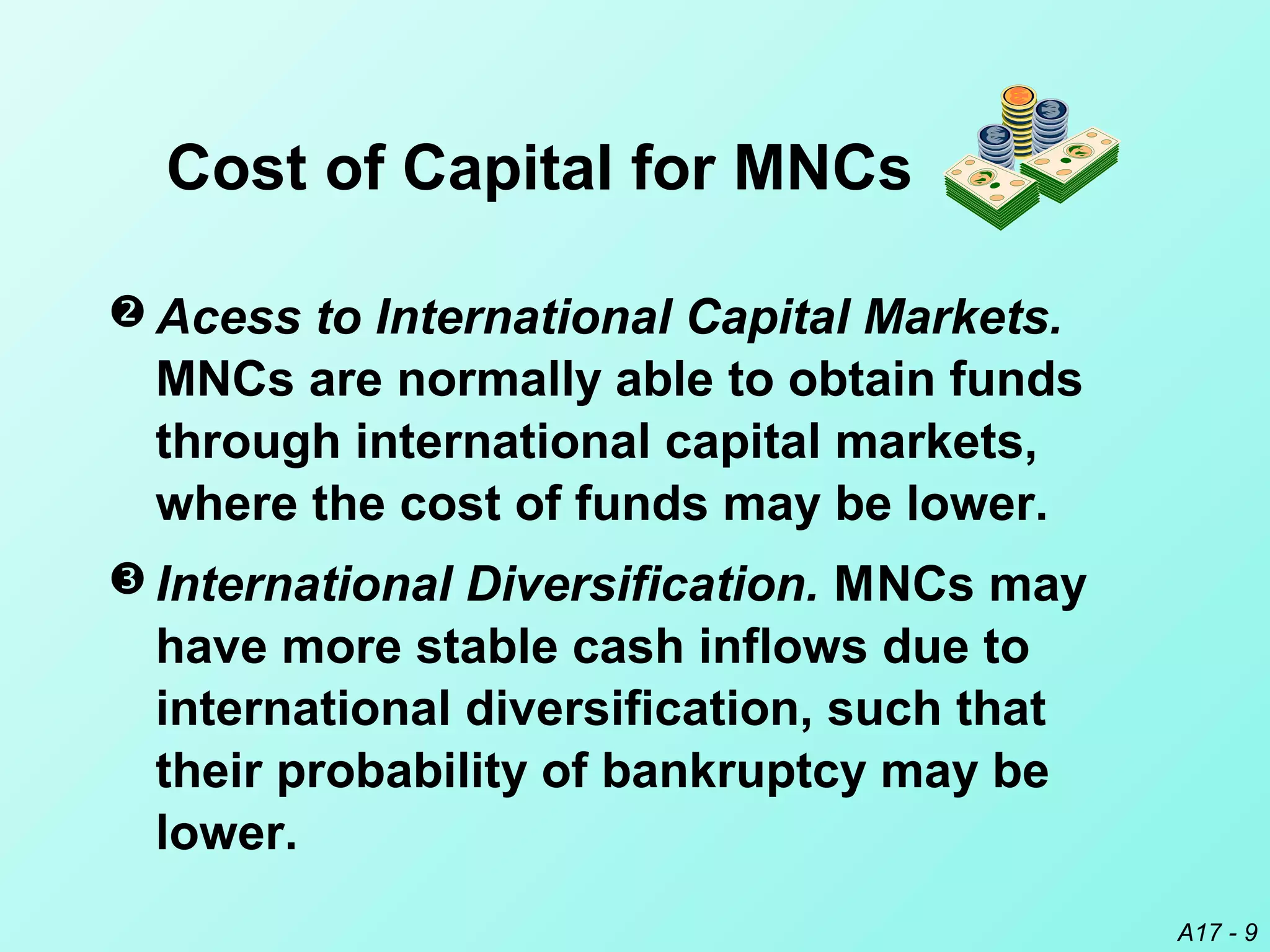 A17 - 9
 Acess to International Capital Markets.
MNCs are normally able to obtain funds
through international capital markets,
where the cost of funds may be lower.
 International Diversification. MNCs may
have more stable cash inflows due to
international diversification, such that
their probability of bankruptcy may be
lower.
Cost of Capital for MNCs
 