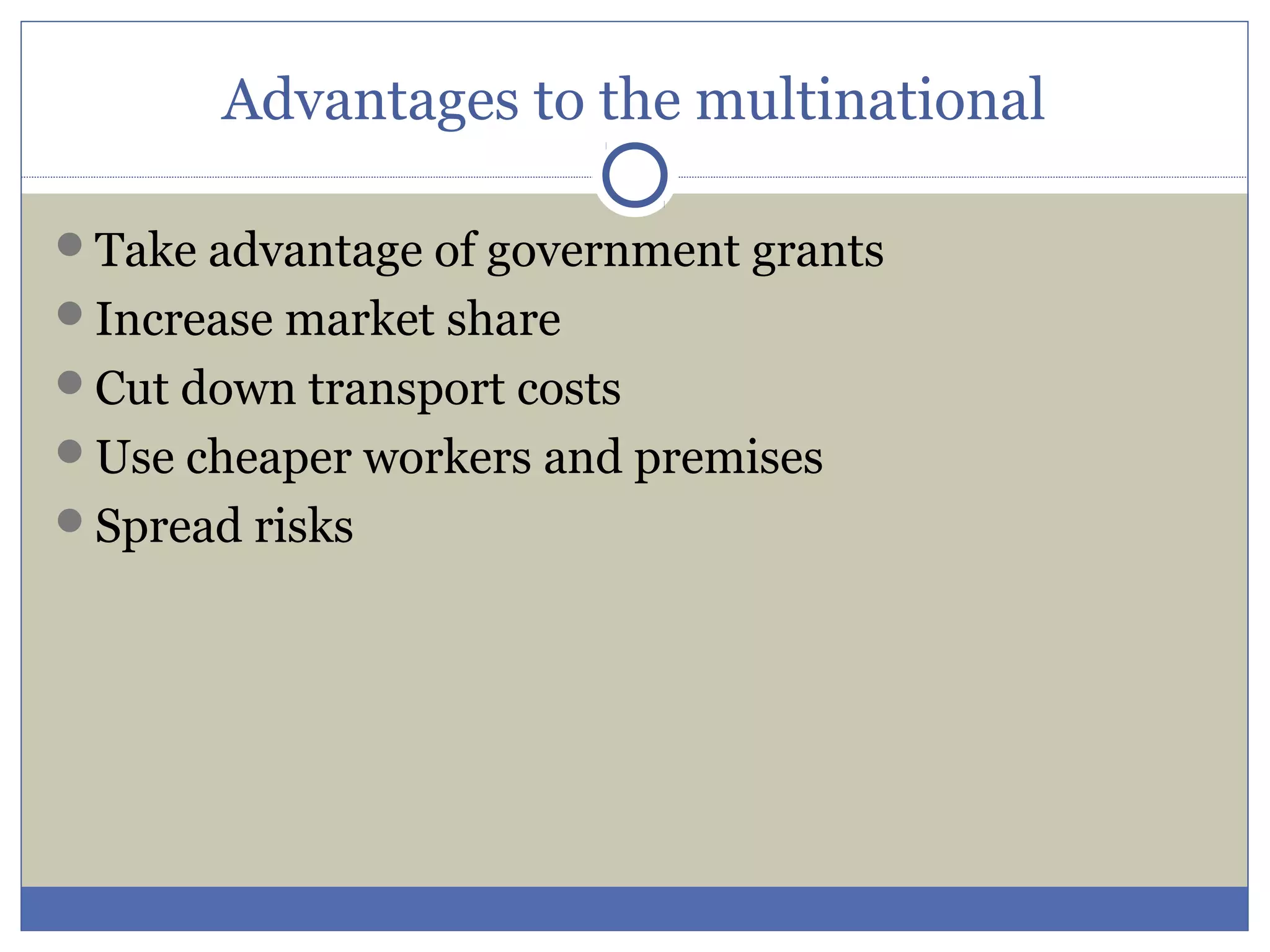 Advantages to the multinational
Take advantage of government grants
Increase market share
Cut down transport costs
Use cheaper workers and premises
Spread risks