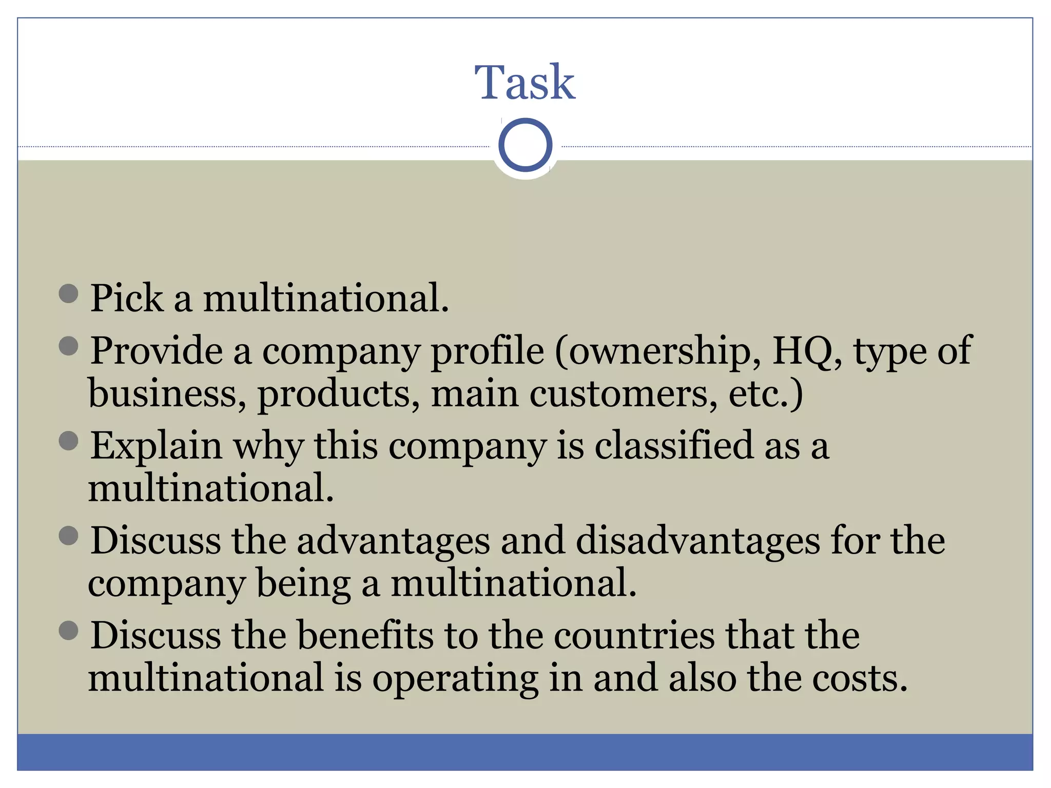 Task
Pick a multinational.
Provide a company profile (ownership, HQ, type of
business, products, main customers, etc.)
Explain why this company is classified as a
multinational.
Discuss the advantages and disadvantages for the
company being a multinational.
Discuss the benefits to the countries that the
multinational is operating in and also the costs.