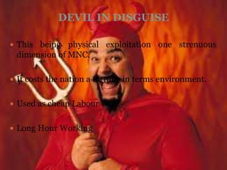 DEVIL IN DISGUISE

 This being physical exploitation one strenuous
 dimension of MNC.

 It costs the nation a fortune in terms environment.


 Used as cheap Labour


 Long Hour Working
 