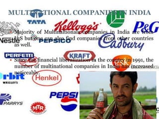 MULTINATIONAL COMPANIES IN INDIA

 Majority of Multinaltionals companies in India are from
  U.S but one can also find companies from other countries
  as well.

 Since the financial liberalization in the country in 1991, the
  number of multinational companies in India has increased
  noticeably.
 