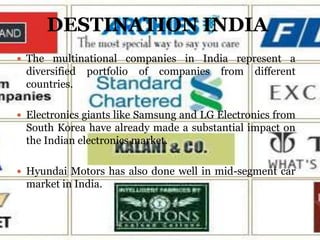DESTINATION INDIA
 The multinational companies in India represent a
 diversified   portfolio   of   companies   from   different
 countries.

 Electronics giants like Samsung and LG Electronics from
 South Korea have already made a substantial impact on
 the Indian electronics market.

 Hyundai Motors has also done well in mid-segment car
 market in India.
 