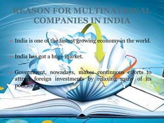 REASON FOR MULTINATIONAL
    COMPANIES IN INDIA

 India is one of the fastest growing economy in the world.


 India has got a huge market.


 Government, nowadays, makes continuous efforts to
  attract foreign investments by relaxing many of its
  policies
 