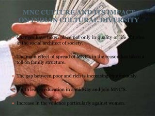 MNC CULTURE AND ITS IMPACT
   ON INDIAN CULTURAL DIVERSITY

 Changes have taken place not only in quality of life but also
  in the social architect of society.

 The main effect of spread of MNC's in the reason has taken a
  toll on family structure.

 The gap between poor and rich is increasing continuously.


 Youth leaves education in a midway and join MNC'S.


 Increase in the voilence particularly against women.
 