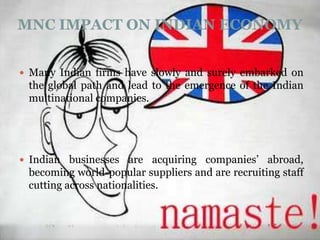 MNC IMPACT ON INDIAN ECONOMY


 Many Indian firms have slowly and surely embarked on
 the global path and lead to the emergence of the Indian
 multinational companies.




 Indian businesses are acquiring companies’ abroad,
 becoming world-popular suppliers and are recruiting staff
 cutting across nationalities.
 