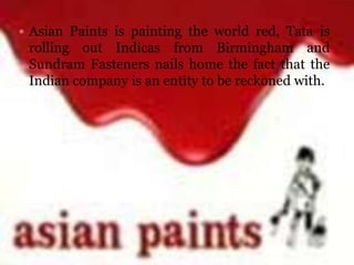  Asian Paints is painting the world red, Tata is
 rolling out Indicas from Birmingham and
 Sundram Fasteners nails home the fact that the
 Indian company is an entity to be reckoned with.
 