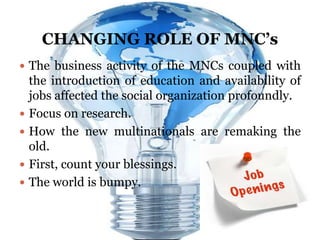 CHANGING ROLE OF MNC’s
 The business activity of the MNCs coupled with
    the introduction of education and availability of
    jobs affected the social organization profoundly.
   Focus on research.
   How the new multinationals are remaking the
    old.
   First, count your blessings.
   The world is bumpy.
 