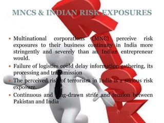 MNCS & INDIAN RISK EXPOSURES


 Multinational     corporations (MNC) perceive risk
  exposures to their business continuity in India more
  stringently and severely than an Indian entrepreneur
  would.
 Failure of logistics could delay information gathering, its
  processing and transmission
 The perceived risk of terrorism in India is a serious risk
  exposure.
 Continuous and long-drawn strife and tension between
  Pakistan and India
 