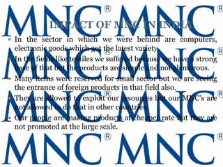 IMPACT OF MNC IN INDIA
 In the sector in which we were behind are computers,
    electronic goods which got the latest variety.
   In the fields like textiles we suffered because we have a strong
    base of that but the products are simple and not glamorous.
   Many items were reserved for small sector but we are seeing
    the entrance of foreign products in that field also.
   They are allowed to exploit our resources but our MNC's are
    not allowed to do that in other countries.
   Our people are making products at cheaper rate but they are
    not promoted at the large scale.
 
