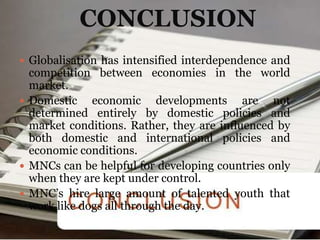 CONCLUSION
 Globalisation has intensified interdependence and
  competition between economies in the world
  market.
 Domestic    economic developments are not
  determined entirely by domestic policies and
  market conditions. Rather, they are influenced by
  both domestic and international policies and
  economic conditions.
 MNCs can be helpful for developing countries only
  when they are kept under control.
 MNC’s hire large amount of talented youth that
  work like dogs all through the day.
 