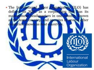  The International Labor Organization (ILO) has
 defined an MNC as a corporation that has its
 management headquarters in one country, known
 as the home country, and operates in several other
 countries, known as host countries.
 