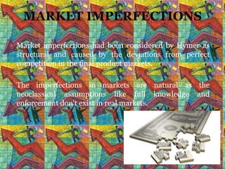 MARKET IMPERFECTIONS

 Market imperfections had been considered by Hymer as
 structural and caused by the deviations from perfect
 competition in the final product markets.

 The  imperfections in markets are natural as the
 neoclassical assumptions like full knowledge and
 enforcement don't exist in real markets.
 