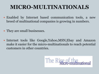MICRO-MULTINATIONALS
 Enabled by Internet based communication tools, a new
  breed of multinational companies is growing in numbers.

 They are small businesses.


 Internet tools like Google,Yahoo,MSN,Ebay and Amazon
  make it easier for the micro-multinationals to reach potential
  customers in other countries.
 