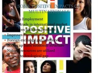 SOME POSITIVE IMPACTS OF
           MULTINATIONALS
 Provides Employment
 Help to trade in international market
 Introduces with new products
 Improves financial status
 Foreign exchange gap is reduced
 Boosts up basic economic structure
 Natural resources are utilized
 Reduce technological gap
 