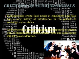CRITICISM OF MULTINATIONALS

 Multinationals create false needs in consumers and have
 had a long history of interference in the policies of
 sovereign nation states.

 Anti-corporate protesters suggest that corporations answer
 only to shareholders, giving human rights and other issues
 almost no consideration.
 