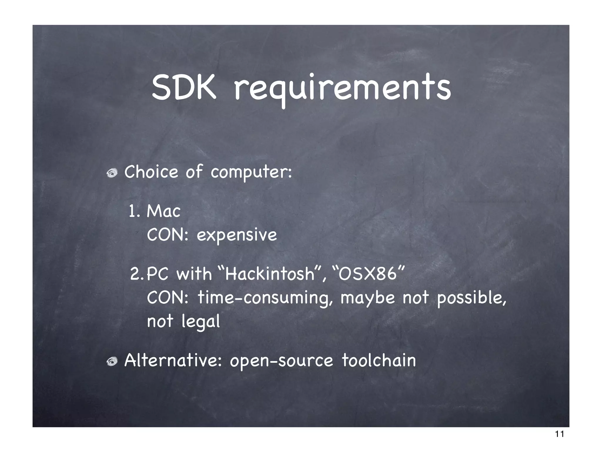 SDK requirements

Choice of computer:

1. Mac
   CON: expensive

2.PC with “Hackintosh”, “OSX86”
  CON: time-consuming, maybe not possible,
  not legal

Alternative: open-source toolchain


                                             11
 