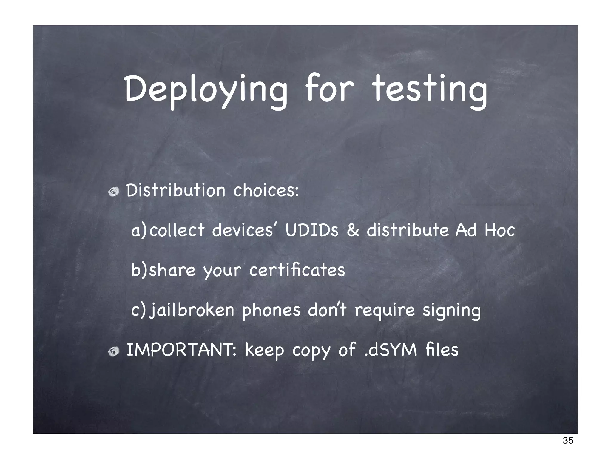 Deploying for testing

Distribution choices:

a) collect devices’ UDIDs & distribute Ad Hoc

b)share your certiﬁcates

c) jailbroken phones don’t require signing

IMPORTANT: keep copy of .dSYM ﬁles



                                                35
 