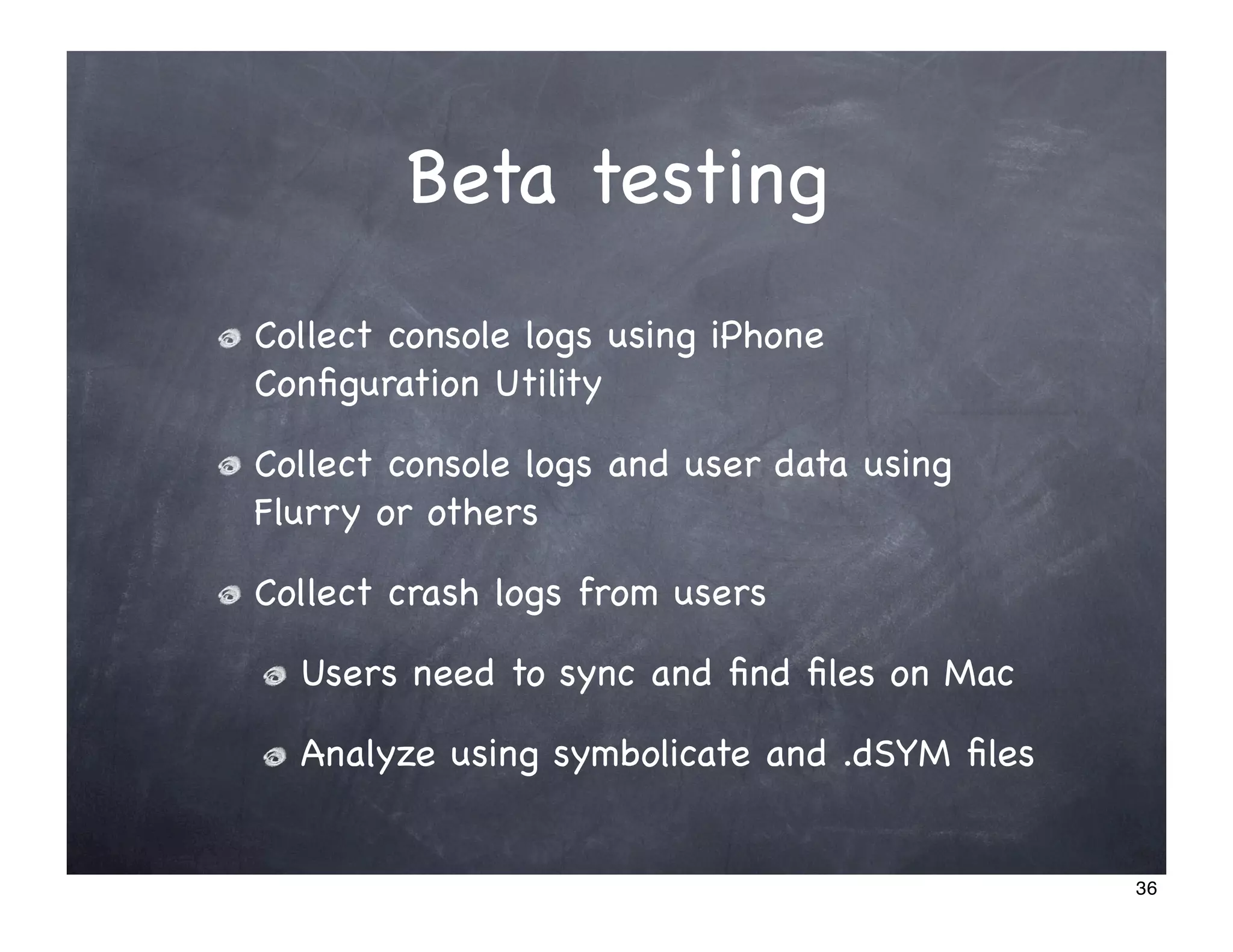 Beta testing
Collect console logs using iPhone
Conﬁguration Utility

Collect console logs and user data using
Flurry or others

Collect crash logs from users

  Users need to sync and ﬁnd ﬁles on Mac

  Analyze using symbolicate and .dSYM ﬁles


                                             36
 