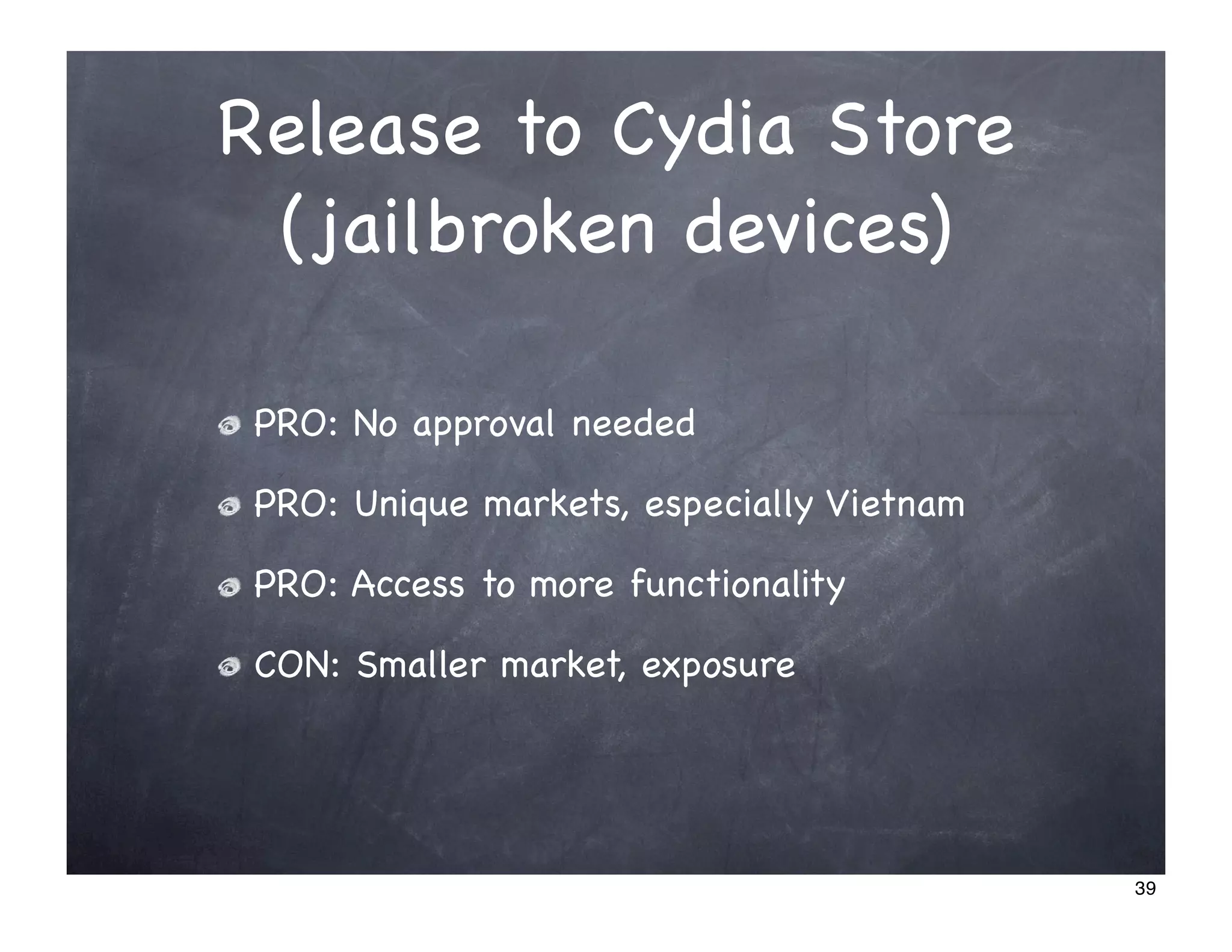 Release to Cydia Store
 (jailbroken devices)

 PRO: No approval needed

 PRO: Unique markets, especially Vietnam

 PRO: Access to more functionality

 CON: Smaller market, exposure




                                           39
 