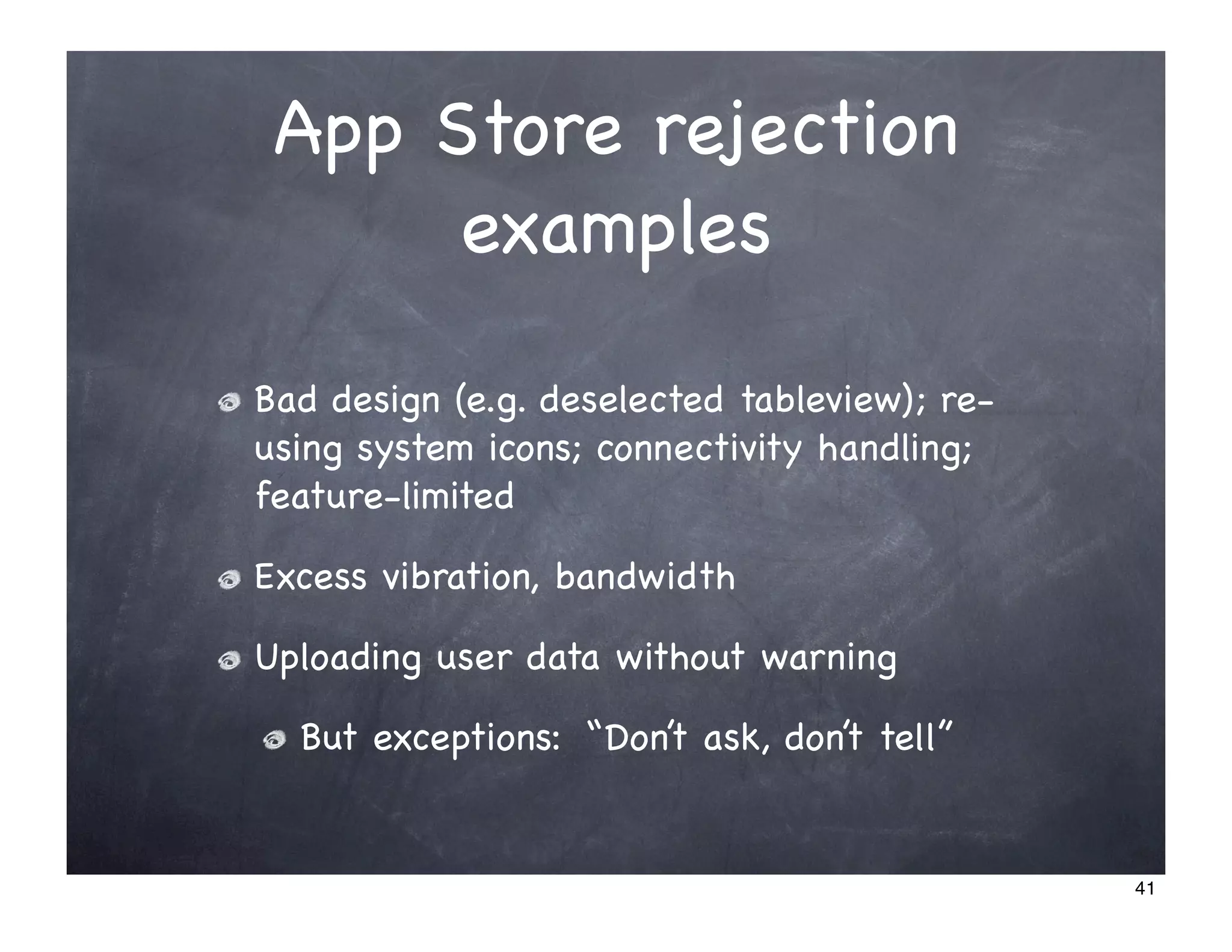 App Store rejection
      examples

Bad design (e.g. deselected tableview); re-
using system icons; connectivity handling;
feature-limited

Excess vibration, bandwidth

Uploading user data without warning

  But exceptions: “Don’t ask, don’t tell”


                                              41
 
