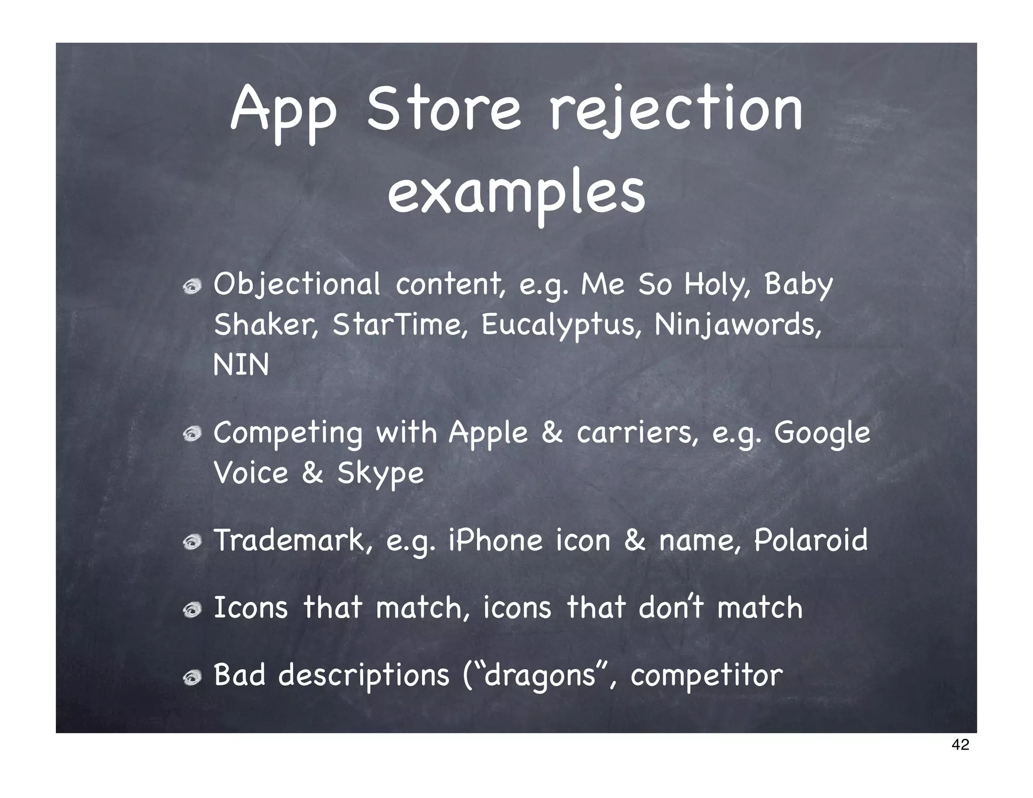App Store rejection
      examples
Objectional content, e.g. Me So Holy, Baby
Shaker, StarTime, Eucalyptus, Ninjawords,
NIN

Competing with Apple & carriers, e.g. Google
Voice & Skype

Trademark, e.g. iPhone icon & name, Polaroid

Icons that match, icons that don’t match

Bad descriptions (“dragons”, competitor

                                               42
 