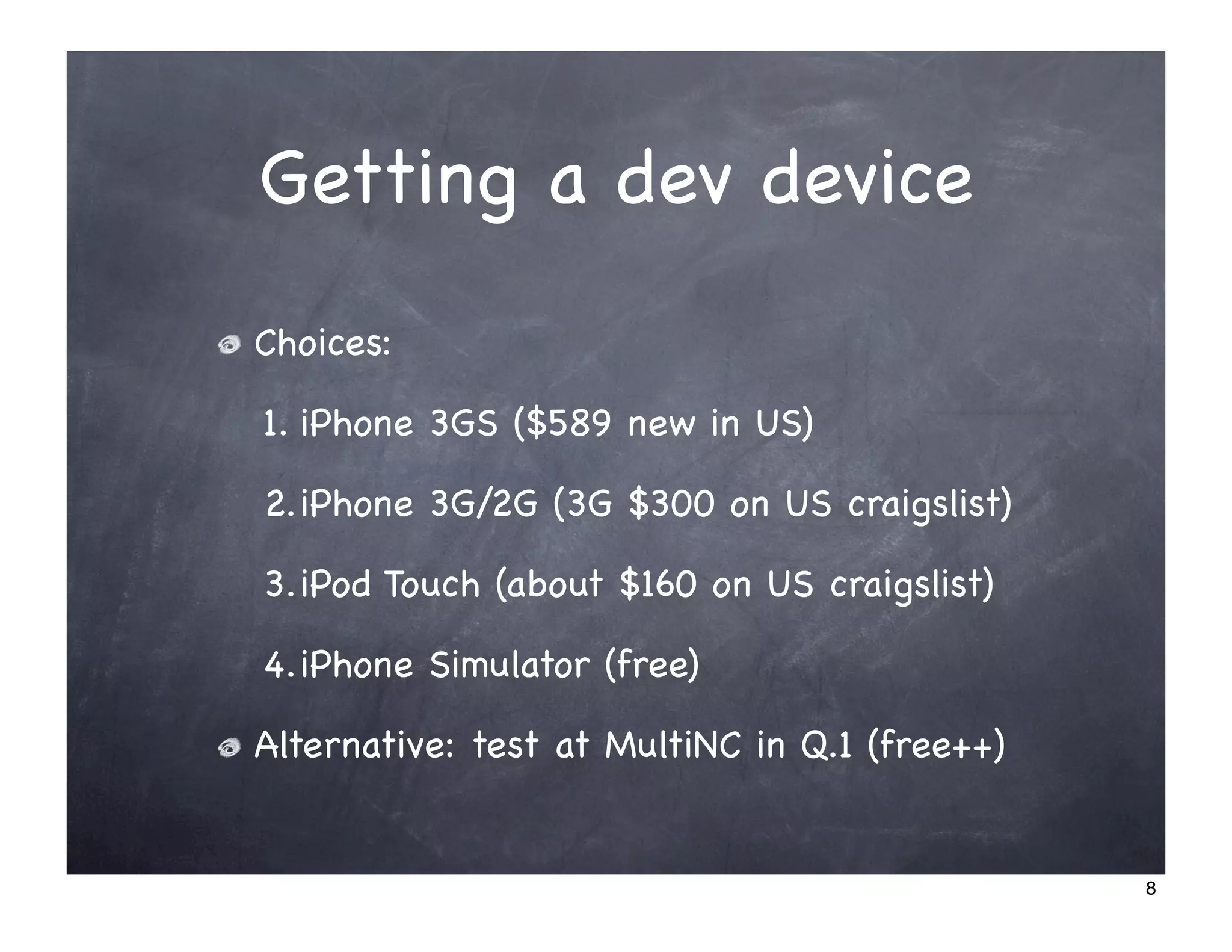 Getting a dev device
Choices:

1. iPhone 3GS ($589 new in US)

2.iPhone 3G/2G (3G $300 on US craigslist)

3.iPod Touch (about $160 on US craigslist)

4.iPhone Simulator (free)

Alternative: test at MultiNC in Q.1 (free++)


                                               8
 