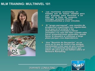 Las  reuniones  ocasionales  en  hoteles  son  de  mayor  utilidad  para  unir  al grupo,  para  escuchar  a  un  líder  de  la  línea  de  auspicio,  entregar  premios, ofrecer reconocimientos y crear vínculos. El “grupo parroquial”, una reunión de prospectos organizada con regularidad, en la que se le enseña a los distribuidores frontales a llevar invitados a la casa del líder cuando este hacer presentaciones generales, puede llevar al desastre si continua a largo plazo porque crea dependencia. Una “Reunión de Decepción” es un cena en la que se invita a los amigos, haciéndoles creer que es una reunión social, y finalmente descubren que están allí para que les hablen sobre el Network Marketing. DIAMANTE CONSULTING MLM TRAINING: MULTINIVEL 101   