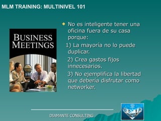 No es inteligente tener una oficina fuera de su casa porque: 1) La mayoría no lo puede duplicar. 2) Crea gastos fijos innecesarios. 3) No ejemplifica la libertad que debería disfrutar como networker. DIAMANTE CONSULTING MLM TRAINING: MULTINIVEL 101   