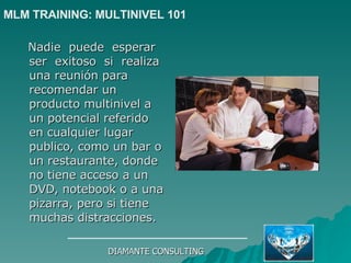 Nadie  puede  esperar  ser  exitoso  si  realiza  una reunión para recomendar un producto multinivel a un potencial referido en cualquier lugar publico, como un bar o un restaurante, donde no tiene acceso a un DVD, notebook o a una pizarra, pero si tiene muchas distracciones. DIAMANTE CONSULTING MLM TRAINING: MULTINIVEL 101   