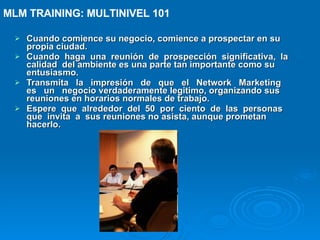 Cuando comience su negocio, comience a prospectar en su propia ciudad. Cuando  haga  una  reunión  de  prospección  significativa,  la  calidad  del ambiente es una parte tan importante como su entusiasmo. Transmita  la  impresión  de  que  el  Network  Marketing  es  un  negocio verdaderamente legitimo, organizando sus reuniones en horarios normales de trabajo. Espere  que  alrededor  del  50  por  ciento  de  las  personas  que  invita  a  sus reuniones no asista, aunque prometan hacerlo. MLM TRAINING: MULTINIVEL 101   
