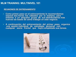 REUNIONES DE ENTRENAMIENTO Como primer paso en el entrenamiento le recomendamos separar dos horas, los  sábados  por  la  mañana,  para  enseñar  a  un  pequeño  grupo  de  sus distribuidores mas nuevos las bases de cómo trabajar en este negocio. A  continuación  del  entrenamiento  del  primer  paso,  organice  una  sesión individual  de  estrategia  personal  con  cualquier  socio  frontal  que  haya completado sus tareas. MLM TRAINING: MULTINIVEL 101   