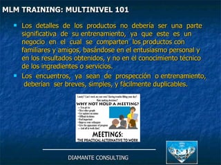 Los  detalles  de  los  productos  no  debería  ser  una  parte  significativa  de  su entrenamiento,  ya  que  este  es  un  negocio  en  el  cual  se  comparten  los productos con familiares y amigos, basándose en el entusiasmo personal y en los resultados obtenidos, y no en el conocimiento técnico de los ingredientes o servicios. Los  encuentros,  ya  sean  de  prospección  o entrenamiento,  deberían  ser breves, simples, y fácilmente duplicables. DIAMANTE CONSULTING MLM TRAINING: MULTINIVEL 101   