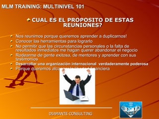CUAL ES EL PROPOSITO DE ESTAS REUNIONES? Nos reunimos porque queremos aprender a duplicarnos! Conocer las herramientas para lograrlo No permitir que las circunstancias personales o la falta de resultados inmediatos me hagan querer abandonar el negocio Rodearme de gente exitosa, de mentores y aprender con sus testimonios Desarrollar una organización internacional  verdaderamente poderosa Porque queremos alcanzar la libertad financiera DIAMANTE CONSULTING MLM TRAINING: MULTINIVEL 101   