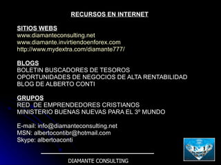 RECURSOS EN INTERNET SITIOS WEBS www.diamanteconsulting.net www.diamante.invirtiendoenforex.com http://www.mydextra.com/diamante777/ BLOGS BOLETIN BUSCADORES DE TESOROS OPORTUNIDADES DE NEGOCIOS DE ALTA RENTABILIDAD BLOG DE ALBERTO CONTI GRUPOS RED  DE EMPRENDEDORES CRISTIANOS MINISTERIO BUENAS NUEVAS PARA EL 3º MUNDO E-mail: info@diamanteconsulting.net MSN: albertocontibr@hotmail.com Skype: albertoaconti DIAMANTE CONSULTING 