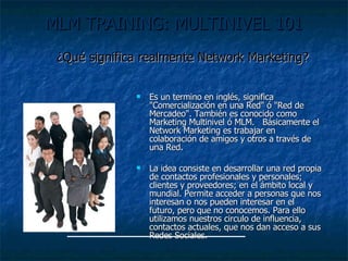 MLM TRAINING: MULTINIVEL 101   Es un termino en inglés, significa "Comercialización en una Red" ó "Red de Mercadeo". También es conocido como Marketing Multinivel ó MLM.   Básicamente el Network Marketing es trabajar en colaboración de amigos y otros a través de una Red. La idea consiste en desarrollar una red propia de contactos profesionales y personales; clientes y proveedores; en el ámbito local y mundial. Permite acceder a personas que nos interesan o nos pueden interesar en el futuro, pero que no conocemos. Para ello utilizamos nuestros circulo de influencia, contactos actuales, que nos dan acceso a sus Redes Sociales. ¿Qué significa realmente Network Marketing? 