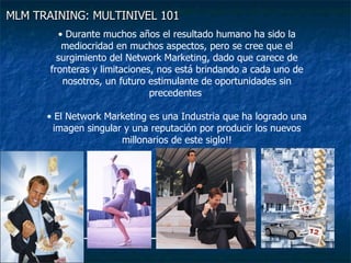 MLM TRAINING: MULTINIVEL 101   Durante muchos años el resultado humano ha sido la mediocridad en muchos aspectos, pero se cree que el surgimiento del Network Marketing, dado que carece de fronteras y limitaciones, nos está brindando a cada uno de nosotros, un futuro estimulante de oportunidades sin precedentes  El Network Marketing es una Industria que ha logrado una imagen singular y una reputación por producir los nuevos millonarios de este siglo!! 